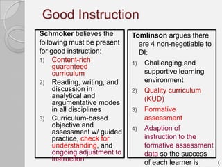 Good Instruction
Schmoker believes the        Tomlinson argues there
following must be present      are 4 non-negotiable to
for good instruction:          DI:
1) Content-rich
                             1) Challenging and
     guaranteed
     curriculum                  supportive learning
2) Reading, writing, and         environment
     discussion in           2) Quality curriculum
     analytical and              (KUD)
     argumentative modes
     in all disciplines      3) Formative
3) Curriculum-based              assessment
     objective and           4) Adaption of
     assessment w/ guided
     practice, check for         instruction to the
     understanding, and          formative assessment
     ongoing adjustment to       data so the success
     instruction                 of each learner is      (
 