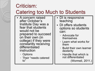 Criticism:
Catering too Much to Students
   A concern raised            DI is responsive
    after October’s              teaching
    Institute Day was a         DI offers students
    fear that students           options so students
    would not be                 can:
    prepared to succeed          ◦ Advocate for
    on their own (in               themselves
    college) if they were        ◦ Learn what works for
    constantly receiving           them
    differentiated               ◦ Build their own learner
    instruction                    dexterity
    ◦ Options                    ◦ Handle that which is
    ◦ Their “needs catered         not differentiated
      to”                                  (Wormeli, 2011.)
 