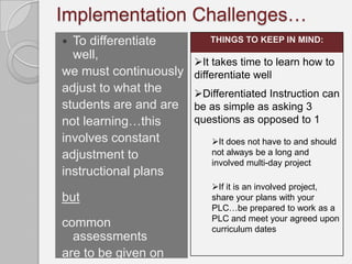 Implementation Challenges…
 To differentiate        THINGS TO KEEP IN MIND:
  well,
                       It takes time to learn how to
we must continuously   differentiate well
adjust to what the     Differentiated Instruction can
students are and are   be as simple as asking 3
not learning…this      questions as opposed to 1
involves constant         It does not have to and should
adjustment to             not always be a long and
                          involved multi-day project
instructional plans
                          If it is an involved project,
but                       share your plans with your
                          PLC…be prepared to work as a
                          PLC and meet your agreed upon
common                    curriculum dates
  assessments
are to be given on
 