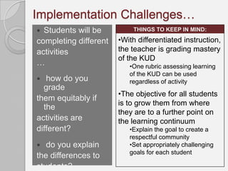 Implementation Challenges…
 Students will be         THINGS TO KEEP IN MIND:

completing different   •With differentiated instruction,
activities             the teacher is grading mastery
                       of the KUD
…                         •One rubric assessing learning
                          of the KUD can be used
  how do you             regardless of activity
  grade
                       •The objective for all students
them equitably if
                       is to grow them from where
  the
                       they are to a further point on
activities are         the learning continuum
different?                •Explain the goal to create a
                          respectful community
  do you explain         •Set appropriately challenging
                          goals for each student
the differences to
students?
 