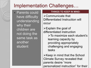 Implementation Challenges…
                            THINGS TO KEEP IN MIND:
   Parents could
    have difficulty   Communicate that
                      Differentiated Instruction will
    understanding
                      occur
    why their
    children are      Explain the goal of
                      differentiated instruction
    not doing the         To maximize each student’s
    same task as          learning capacity by
    another               providing appropriately
    student               challenging and engaging
                          tasks
                      Keep in mind that the School
                      Climate Survey revealed that
                      parents desire “more
                      personalized instruction” for their
 