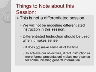 Things to Note about this
Session:
   This is not a differentiated session.
    ◦ We will not be modeling differentiated
      instruction in this session.
    ◦ Differentiated Instruction should be used
      when it makes sense     .



      It does not make sense all of the time.
      To achieve our objectives, direct instruction (a
       more formal presentation) makes more sense
       for communicating general information.
 