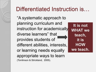 Differentiated Instruction is…
“A systematic approach to
planning curriculum and          It is not
instruction for academically WHAT we
diverse learners” that            teach,
provides students of                it is
different abilities, interests,    HOW
or learning needs equally       we teach.
appropriate ways to learn
(Tomlinson & Strickland, 2005).
 
