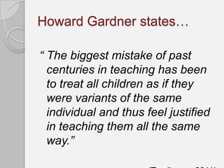 Howard Gardner states…

“ The biggest mistake of past
  centuries in teaching has been
  to treat all children as if they
  were variants of the same
  individual and thus feel justified
  in teaching them all the same
  way.”
 