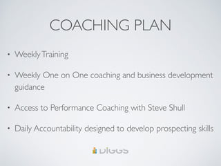 COACHING PLAN
• WeeklyTraining
• Weekly One on One coaching and business development
guidance
• Access to Performance Coaching with Steve Shull
• Daily Accountability designed to develop prospecting skills