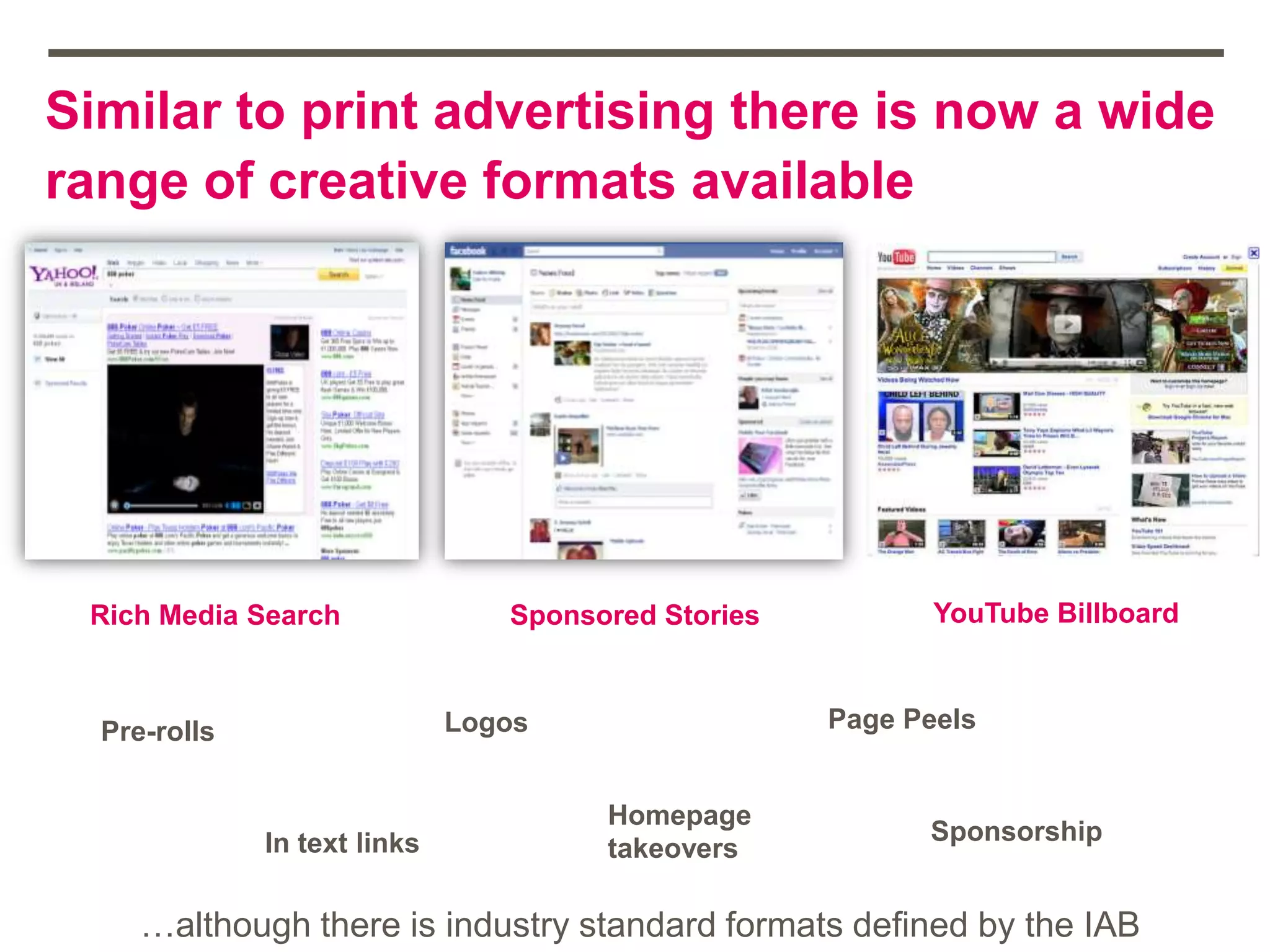Similar to print advertising there is now a wide
range of creative formats available
Rich Media Search Sponsored Stories YouTube Billboard
Pre-rolls
In text links
Homepage
takeovers
Page Peels
Sponsorship
Logos
…although there is industry standard formats defined by the IAB
 