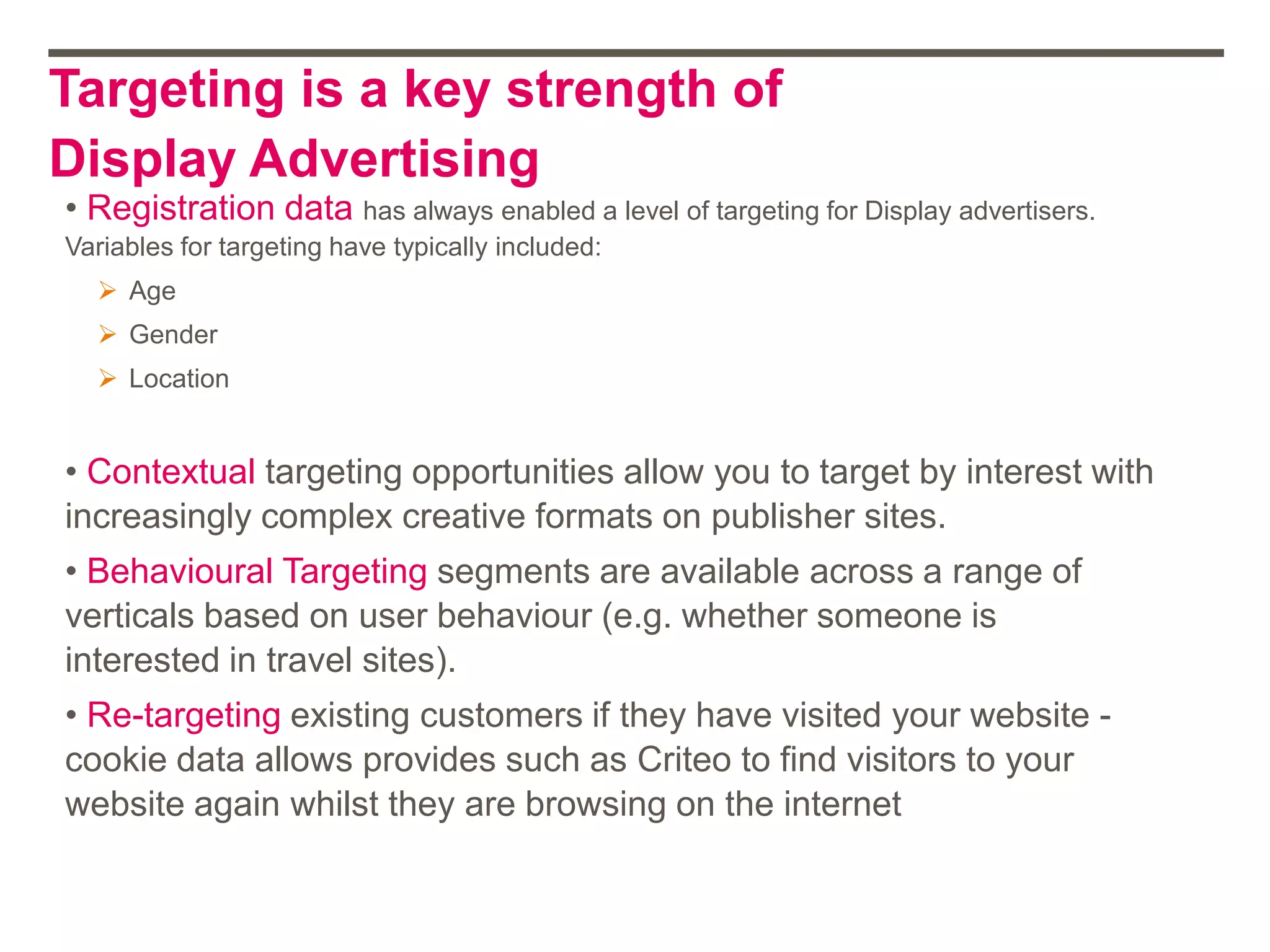 Targeting is a key strength of
Display Advertising
• Registration data has always enabled a level of targeting for Display advertisers.
Variables for targeting have typically included:
 Age
 Gender
 Location
• Contextual targeting opportunities allow you to target by interest with
increasingly complex creative formats on publisher sites.
• Behavioural Targeting segments are available across a range of
verticals based on user behaviour (e.g. whether someone is
interested in travel sites).
• Re-targeting existing customers if they have visited your website -
cookie data allows provides such as Criteo to find visitors to your
website again whilst they are browsing on the internet
 