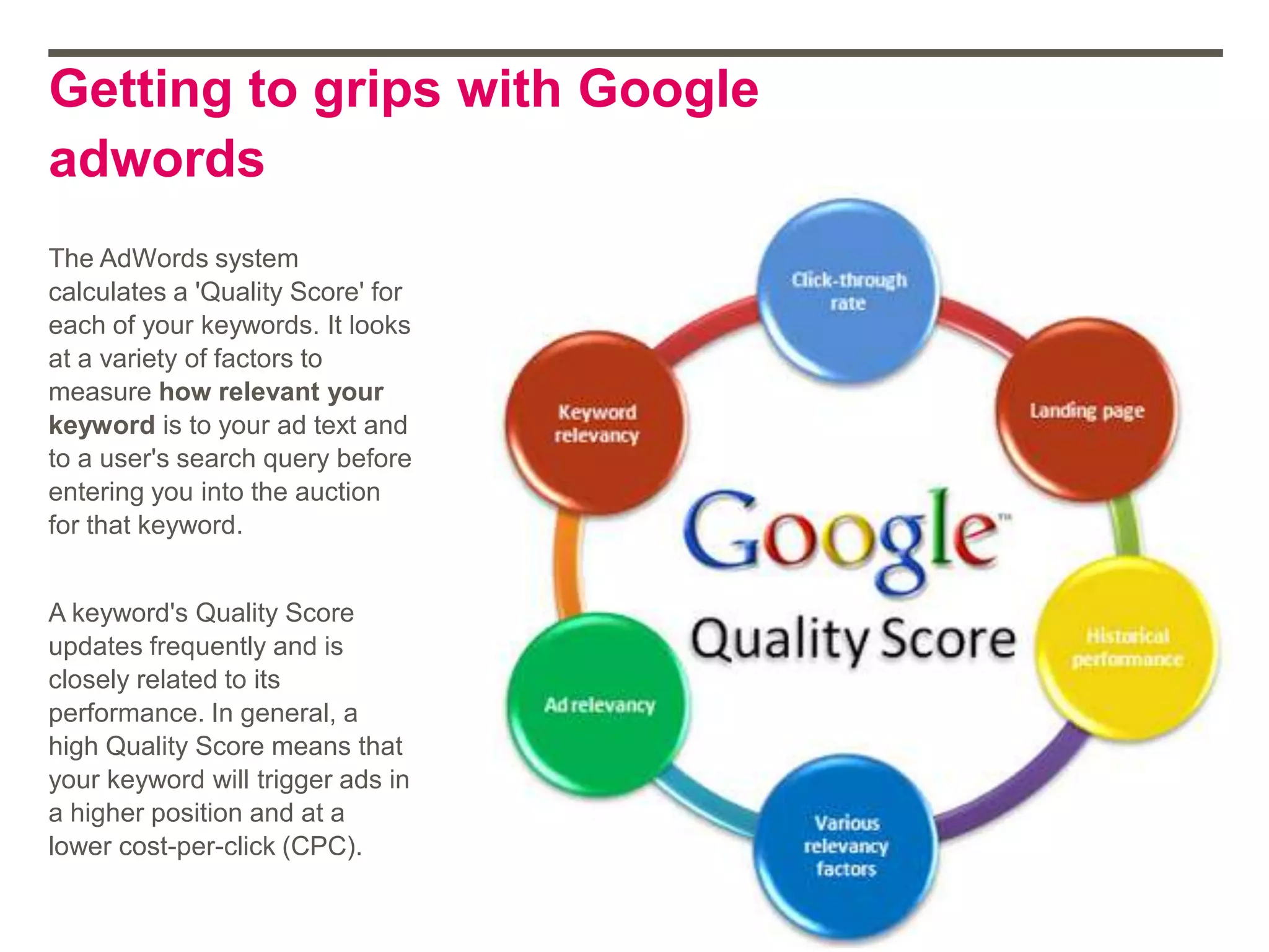 Getting to grips with Google
adwords
The AdWords system
calculates a 'Quality Score' for
each of your keywords. It looks
at a variety of factors to
measure how relevant your
keyword is to your ad text and
to a user's search query before
entering you into the auction
for that keyword.
A keyword's Quality Score
updates frequently and is
closely related to its
performance. In general, a
high Quality Score means that
your keyword will trigger ads in
a higher position and at a
lower cost-per-click (CPC).
 