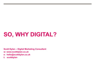 SO, WHY DIGITAL?
Scott Dylan – Digital Marketing Consultant
w: www.scottdylan.co.uk
e: hello@scottdylan.co.uk
t: scottdylan
 