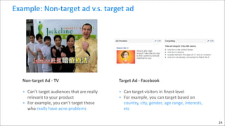 Example:	
  Non-­‐target	
  ad	
  v.s.	
  target	
  ad

Non-­‐target	
  Ad	
  -­‐	
  TV	
  	
  

Target	
  Ad	
  -­‐	
  Facebook	
  

• Can’t	
  target	
  audiences	
  that	
  are	
  really	
  
relevant	
  to	
  your	
  product	
  
• For	
  example,	
  you	
  can’t	
  target	
  those	
  
who	
  really	
  have	
  acne	
  problems	
  

• Can	
  target	
  visitors	
  in	
  finest	
  level	
  	
  
• For	
  example,	
  you	
  can	
  target	
  based	
  on	
  
country,	
  city,	
  gender,	
  age	
  range,	
  interests,	
  
etc

!

!

24

 
