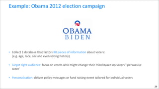 Example:	
  Obama	
  2012	
  election	
  campaign

• Collect	
  1	
  database	
  that	
  factors	
  80	
  pieces	
  of	
  information	
  about	
  voters:	
   
(e.g.	
  age,	
  race,	
  sex	
  and	
  even	
  voting	
  history)	
  
• Target	
  right	
  audience:	
  focus	
  on	
  voters	
  who	
  might	
  change	
  their	
  mind	
  based	
  on	
  voters’	
  ‘persuasive	
  
score’	
  
• Personalisation:	
  deliver	
  policy	
  messages	
  or	
  fund	
  raising	
  event	
  tailored	
  for	
  individual	
  voters
29

 