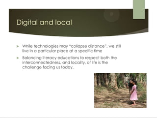Digital and local


   While technologies may “collapse distance”, we still
    live in a particular place at a specific time
   Balancing literacy educations to respect both the
    interconnectedness, and locality, of life is the
    challenge facing us today.
 