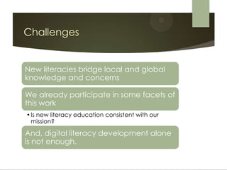 Challenges


New literacies bridge local and global
knowledge and concerns

We already participate in some facets of
this work
• Is new literacy education consistent with our
  mission?

And, digital literacy development alone
is not enough.
 