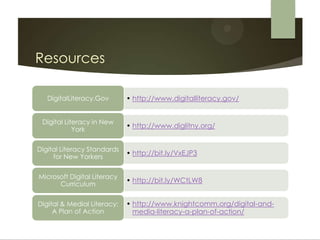 Resources

   DigitalLiteracy.Gov       • http://www.digitalliteracy.gov/


 Digital Literacy in New
            York
                             • http://www.diglitny.org/


Digital Literacy Standards
     for New Yorkers
                             • http://bit.ly/VxEJP3


Microsoft Digital Literacy
      Curriculum
                             • http://bit.ly/WCtLW8


Digital & Medial Literacy:   • http://www.knightcomm.org/digital-and-
     A Plan of Action          media-literacy-a-plan-of-action/
 