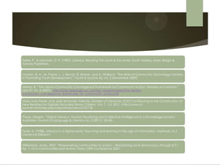 Freire, P., & Macedo, D. P. (1987). Literacy: Reading the word & the world. South Hadley, Mass: Bergin &
Garvey Publishers.


London, R. A., M. Pastor, L. J. Servon, R. Rosner, and A. Wallace. “The Role of Community Technology Centers
in Promoting Youth Development.” Youth & Society 42, no. 2 (November 2009)

Mehra, B. “The Library-Community Convergence Framework for Community Action: Libraries as Catalysts.”
Libri 57, no. 3 (2007). http://late-dpedago.urv.cat/site_media/papers/The_library-
community_convergence_framework_for_community_action.pdf.

Maia, Ivan Ferrer, and José Armando Valente. Garden of Literacies: ICDT Contributing to the Construction of
New Realities for Digitally-Excluded Senior Citizens. Vol. 7. 1-2, 2011. http://www.ci-
journal.net/index.php/ciej/article/view/673/718.

Poore, Megan. “Digital Literacy:: Human Flourishing and Collective Intelligence in a Knowledge Society.”
Australian Journal of Language & Literacy no. 2 (2011): 20–26.


Tyner, K. (1998). Literacy in a digital world: Teaching and learning in the age of information. Mahwah, N.J:
Lawrence Erlbaum.


Williamson, Andy. 2007. “Empowering communities to action  Reclaiming local democracy through ICT.”
                                                           :
Pp. 1–10 in Communities and Action: Prato CIRN Conference 2007.
 