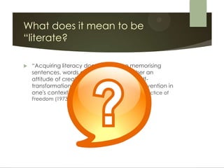 What does it mean to be
“literate?

   “Acquiring literacy does not involve memorising
    sentences, words or syllables … but rather an
    attitude of creation and re-creation, a self-
    transformation producing a stance of intervention in
    one's context." Paulo Freire, Education: The Practice of
    Freedom (1973)
 
