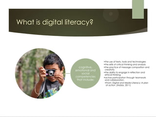 What is digital literacy?




                                    •the use of texts, tools and technologies
                                    •the skills of critical thinking and analysis
                      cognitive,    •the practice of message composition and
                   emotional and     creativity
                                    •the ability to engage in reflection and
                        social       ethical thinking
                   competencies     •active participation through teamwork
                    that include:    and collaboration.
                                     •From: Digital and Media Literacy: A plan
                                      of action. (Hobbs, 2011)
 