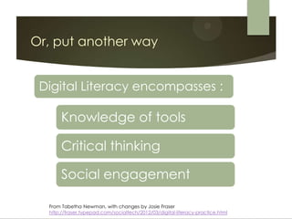 Or, put another way


 Digital Literacy encompasses :

       Knowledge of tools

       Critical thinking

       Social engagement

  From Tabetha Newman, with changes by Josie Fraser
  http://fraser.typepad.com/socialtech/2012/03/digital-literacy-practice.html
 