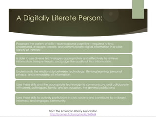 A Digitally Literate Person:


Possesses the variety of skills – technical and cognitive – required to find,
understand, evaluate, create, and communicate digital information in a wide
variety of formats;


Is able to use diverse technologies appropriately and effectively to retrieve
information, interpret results, and judge the quality of that information;


Understands the relationship between technology, life-long learning, personal
privacy, and stewardship of information;


Uses these skills and the appropriate technology to communicate and collaborate
with peers, colleagues, family, and on occasion, the general public; and


Uses these skills to actively participate in civic society and contribute to a vibrant,
informed, and engaged community.


                         From The American Library Association
                          http://connect.ala.org/node/140464
 