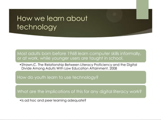 How we learn about
technology


Most adults born before 1968 learn computer skills informally,
or at work, while younger users are taught in school.
 •Strawn,C. The Relationship Between Literacy Proficiency and the Digital
  Divide Among Adults With Low Education Attainment. 2008

How do youth learn to use technology?


What are the implications of this for any digital literacy work?

 •Is ad hoc and peer learning adequate?
 