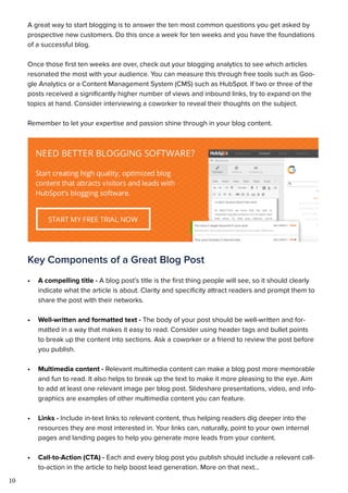 10
A great way to start blogging is to answer the ten most common questions you get asked by
prospective new customers. Do this once a week for ten weeks and you have the foundations
of a successful blog.
Once those first ten weeks are over, check out your blogging analytics to see which articles
resonated the most with your audience. You can measure this through free tools such as Goo-
gle Analytics or a Content Management System (CMS) such as HubSpot. If two or three of the
posts received a significantly higher number of views and inbound links, try to expand on the
topics at hand. Consider interviewing a coworker to reveal their thoughts on the subject.
Remember to let your expertise and passion shine through in your blog content.
Key Components of a Great Blog Post
•	 A compelling title - A blog post’s title is the first thing people will see, so it should clearly
indicate what the article is about. Clarity and specificity attract readers and prompt them to
share the post with their networks.
•	 Well-written and formatted text - The body of your post should be well-written and for-
matted in a way that makes it easy to read. Consider using header tags and bullet points
to break up the content into sections. Ask a coworker or a friend to review the post before
you publish.
•	 Multimedia content - Relevant multimedia content can make a blog post more memorable
and fun to read. It also helps to break up the text to make it more pleasing to the eye. Aim
to add at least one relevant image per blog post. Slideshare presentations, video, and info-
graphics are examples of other multimedia content you can feature.
•	 Links - Include in-text links to relevant content, thus helping readers dig deeper into the
resources they are most interested in. Your links can, naturally, point to your own internal
pages and landing pages to help you generate more leads from your content.
•	 Call-to-Action (CTA) - Each and every blog post you publish should include a relevant call-
to-action in the article to help boost lead generation. More on that next...
 