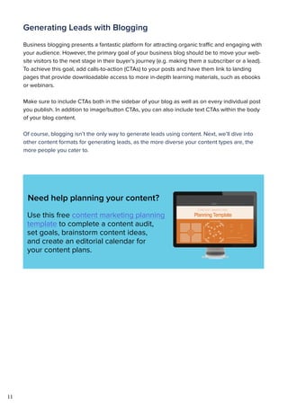 11
Generating Leads with Blogging
Business blogging presents a fantastic platform for attracting organic traffic and engaging with
your audience. However, the primary goal of your business blog should be to move your web-
site visitors to the next stage in their buyer’s journey (e.g. making them a subscriber or a lead).
To achieve this goal, add calls-to-action (CTAs) to your posts and have them link to landing
pages that provide downloadable access to more in-depth learning materials, such as ebooks
or webinars.
Make sure to include CTAs both in the sidebar of your blog as well as on every individual post
you publish. In addition to image/button CTAs, you can also include text CTAs within the body
of your blog content.
Of course, blogging isn’t the only way to generate leads using content. Next, we’ll dive into
other content formats for generating leads, as the more diverse your content types are, the
more people you cater to.
Need help planning your content?
Use this free content marketing planning
template to complete a content audit,
set goals, brainstorm content ideas,
and create an editorial calendar for
your content plans.
 