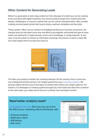 12
Other Content for Generating Leads
While it’s a great place to start, blog content isn’t the only type of content you can be creating
to be successful with digital marketing. You need to produce longer-form content items like
ebooks, whitepapers, or research reports than can be used for lead generation. Also consider
creating non-text based content like how-to videos, webinars, templates and free tools.
These content “offers” (as we call them at HubSpot) will feed your business conversions. An
industry resource that takes some time and effort to put together will provide the type of value
visitors are looking for. It might educate, enrich one’s knowledge, or simply entertain. In any
case, it has the power to achieve an information exchange: the process in which a visitor fills
out a lead capture form to access the resource.
The offers you produce shouldn’t be randomly selected. On the contrary, there is some pre-
cise strategy behind that decision: the insights gained from your marketing analytics. Re-
porting insights will direct you to the types of content which attract your target audience. For
instance, if a whitepaper on heating systems brought you more leads and sales than a webinar
on the same topic, you might want to focus on creating more text-based content.
Need better analytics tools?
Try HubSpot's for free! See how you can prove
the ROI of your marketing efforts effortlessly with:
• Channel analytics
• Attribution report
• A/B testing
• And more
 