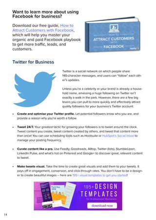 14
Want to learn more about using
Facebook for business?
Download our free guide, How to
Attract Customers with Facebook,
which will help you master your
organic and paid Facebook playbook
to get more traffic, leads, and
customers.
Twitter for Business
Twitter is a social network on which people share
140-character messages, and users can “follow” each oth-
er’s updates.
Unless you’re a celebrity or your brand is already a house-
hold name, amassing a huge following on Twitter isn’t
exactly a walk in the park. However, there are a few big
levers you can pull to more quickly and effectively attract
quality followers for your business’s Twitter account:
•	 Create and optimise your Twitter profile. Let potential followers know who you are, and
provide a reason why you’re worth a follow.
•	 Tweet 24/7. Your greatest tactic for growing your followers is to tweet around the clock.
Tweet content you create, tweet content created by others, and tweet that content more
than once! You can use scheduling tools such as Hootsuite or HubSpot’s Social Inbox to
manage your posting frequency.
•	 Curate content like a pro. Use Feedly, Goodreads, Alltop, Twitter (lists), StumbleUpon,
LinkedIn Pulse, and what’s hot on Pinterest and Google+ to discover great, relevant content
to tweet.
•	 Make tweets visual. Take the time to create great visuals and add them to your tweets. It
pays off in engagement, conversion, and click-through rates. You don’t have to be a design-
er to create beautiful images -- here are 195+ visual templates to get you started!
 