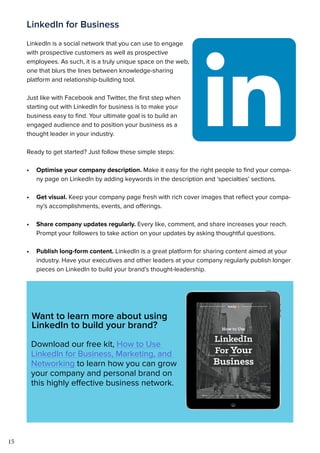 15
LinkedIn for Business
LinkedIn is a social network that you can use to engage
with prospective customers as well as prospective
employees. As such, it is a truly unique space on the web,
one that blurs the lines between knowledge-sharing
platform and relationship-building tool.
Just like with Facebook and Twitter, the first step when
starting out with LinkedIn for business is to make your
business easy to find. Your ultimate goal is to build an
engaged audience and to position your business as a
thought leader in your industry.
Ready to get started? Just follow these simple steps:
•	 Optimise your company description. Make it easy for the right people to find your compa-
ny page on LinkedIn by adding keywords in the description and ‘specialties’ sections.
•	 Get visual. Keep your company page fresh with rich cover images that reflect your compa-
ny’s accomplishments, events, and offerings.
•	 Share company updates regularly. Every like, comment, and share increases your reach.
Prompt your followers to take action on your updates by asking thoughtful questions.
•	 Publish long-form content. LinkedIn is a great platform for sharing content aimed at your
industry. Have your executives and other leaders at your company regularly publish longer
pieces on LinkedIn to build your brand’s thought-leadership.
Want to learn more about using
LinkedIn to build your brand?
Download our free kit, How to Use
LinkedIn for Business, Marketing, and
Networking to learn how you can grow
your company and personal brand on
this highly effective business network.
 
