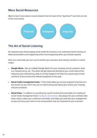 16
More Social Resources
Want to learn more about a social network that isn’t part of the “big three”? Just click on one
of the icons below.
The Art of Social Listening
An important part of leveraging social media for business is to understand what industry-re-
lated conversations are happening online and recognising when you should respond.
Here are a few tools you can use to monitor your business and industry mentions in social
media:
•	 Google Alerts - Set up multiple Google Alerts for your company, brand, products, lead-
ers, industry terms, etc. The alerts will get delivered directly to your email inbox at the
frequency you indicate (e.g. daily or as they happen) and they are a great way to track
mentions of your brand and relevant keywords on the web.
•	 Social media management tools - These tools allow you to save keyword searches as a
live stream so you won’t miss out on what’s being said about your brand, your industry,
and your products.
•	 Social Inbox - In addition to providing the social monitoring functionality of a traditional
social media management tool, HubSpot’s Social Inbox also plugs into your contacts data-
base, colour codes your customers and leads, and helps you prioritise your engagement
so you can focus your time on the conversations that are important to your business.
Pinterest Instagram Snapchat
 