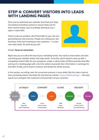 17
STEP 4: CONVERT VISITORS INTO LEADS
WITH LANDING PAGES
Once you’ve optimised your website, launched your blog,
and started promoting content on social media and it’s
been several weeks, you’re probably starting to see a
spike in web traffic.
There’s only one problem. All of that traffic to your site isn’t
generating any new business. People are visiting your site,
but those visits aren’t leading to new customers -- or even
new sales leads. So what do you do?
Simple: focus on conversion.
Right now you are still at the top of your marketing funnel. You need to move down and start
converting your website visitors into sales leads. To do this, you’ll need to come up with a
compelling content offer for your prospects, create a call-to-action (CTA) to promote that offer,
and launch a landing page with a form for visitors to provide their information in exchange for
that offer. Finally, you’ll need to measure and iterate the whole process.
In this section, we will go over the conversion process in more detail. But first, take a look at
how converting visitors into leads fits into what we call the “Inbound Methodology” -- the best
way to turn strangers into customers and promoters of your business.
 