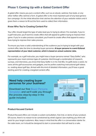 18
Phase 1: Coming Up with a Gated Content Offer
A gated offer means you put a content offer, such as an ebook, webinar, free tools, or any
other heftier offer, behind a form. A gated offer is the most important part of any lead genera-
tion campaign. It’s the initial attraction that catches the attention of your website visitors and it
gives them a reason to fill out the form used to collect their information.
Know Who You’re Creating Content For
Your offer should target the type of sales lead you’re trying to attract. For example, if you’re
a golf instructor, you’ll want to create offers that will appeal to golfers trying to improve their
game. If you’re a sales process consultant, you’ll want to create offers that appeal to execu-
tives trying to improve their sales process.
To ensure you have a solid understanding of the audience you’re trying to target with your
content offer, take the time to develop buyer personas. A buyer persona is a semi-fictional
representation of your ideal customer, which is based on actual customer data.
For example, as a golf instructor, you might have a buyer persona named “Gary Golfer,” who
represents your most common type of customer. And through a combination of research,
surveys, and interviews, you know that Gary Golfer is in his mid-40s, he golfs twice a week, he
owns all the golf accessories and gadgets, and he prefers watching instructional golf videos
vs. reading about golf tips. Armed with this kind of detailed information, you’ll have a great
starting point for creating a targeted content offer.
Need help creating buyer
personas for your business?
Download our free Buyer Persona
Templates and we’ll walk you through
the process step-by-step in the
guide included.
Product-focused Content
Product-focused offers can include a custom consultation, free trial, or demo of your product.
Of course, there’s no reason to be constrained by what’s typical. Use anything you think will
work for your target customers. Also, keep in mind that the offer is a conversation starter for
the sales team, so it should be designed to start a conversation that will lead to a sale.
 