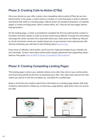 19
Phase 2: Creating Calls-to-Action (CTAs)
Once you decide on your offer, create a few compelling calls-to-action (CTAs). As we men-
tioned earlier in this guide, a call-to-action is a button or a link that grabs a visitor’s attention
and directs that visitor to a landing page. Calls-to-action are located everywhere: on website
pages, in emails and blog posts, within content offers, etc. They are the key trigger behind
lead generation.
On the landing page, a visitor is prompted to complete the form by entering their contact in-
formation and other details in order to receive what’s being offered. Through this information
exchange the visitor converts into a lead with whom your sales team can follow up. Natural-
ly, not all conversion events are created equal and, as you become more experienced with
internet marketing, you will have to start thinking about lead scoring.
If you have an effective call-to-action, you’ll convert a high percentage of your website visi-
tors into leads. To learn more about call-to-action design, placement and copywriting, down-
load our free guide, How to Write & Design Compelling Calls-to-Action.
Phase 3: Creating Compelling Landing Pages
The landing page is where your website visitors arrive after they click on your call-to-action,
and where they will fill out the form to download your offer. Your sales team will use the infor-
mation you ask for in this form to follow up... provided it’s a quality lead.
Keep in mind that once visitors submit their information on a landing page (below, left), they
should be redirected to a follow-up, or thank-you, page (below, right) where they can access
the offer.
 