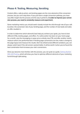20
Phase 4: Testing, Measuring, Iteraiting
Content offers, calls-to-action, and landing pages are the core elements of the conversion
process, but you can’t stop there. If you just have a single conversion pathway, you have
very little insight into the process and the way it performs. In order to improve your conver-
sion process, you need to constantly measure and experiment.
Some marketing metrics you should watch closely include the click-through rate of your call-
to-action, the conversion rate of your landing page, and the number of new leads and sales
an offer resulted in.
In order to determine which elements best help you achieve your goals, you have to test
different CTAs, landing pages, and offers. If a call-to-action has been on your home page
for a month, vary the messaging or swap out an entirely new CTA, and after another month,
measure which one performed best. If landing page conversions are low, make a change to
the page layout and measure the results. Don’t be afraid to test different variations; you can
always switch back if the old version worked better. It will be worth it when you’ve found the
best combination that increases your site’s conversions.
Once you become more familiar with this process, you can grab our guide, Getting Started
With A/B Testing, which will show you how to optimise different elements of your marketing
funnel through split testing.
 