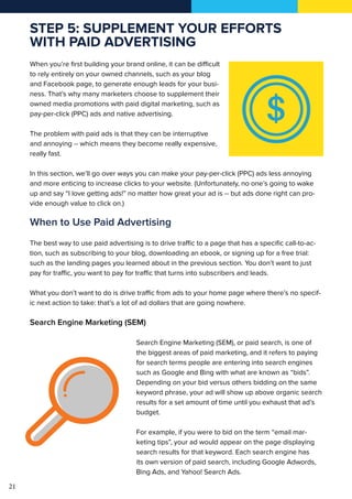 21
STEP 5: SUPPLEMENT YOUR EFFORTS
WITH PAID ADVERTISING
When you’re first building your brand online, it can be difficult
to rely entirely on your owned channels, such as your blog
and Facebook page, to generate enough leads for your busi-
ness. That’s why many marketers choose to supplement their
owned media promotions with paid digital marketing, such as
pay-per-click (PPC) ads and native advertising.
The problem with paid ads is that they can be interruptive
and annoying -- which means they become really expensive,
really fast.
In this section, we’ll go over ways you can make your pay-per-click (PPC) ads less annoying
and more enticing to increase clicks to your website. (Unfortunately, no one’s going to wake
up and say “I love getting ads!” no matter how great your ad is -- but ads done right can pro-
vide enough value to click on.)
When to Use Paid Advertising
The best way to use paid advertising is to drive traffic to a page that has a specific call-to-ac-
tion, such as subscribing to your blog, downloading an ebook, or signing up for a free trial:
such as the landing pages you learned about in the previous section. You don’t want to just
pay for traffic, you want to pay for traffic that turns into subscribers and leads.
What you don’t want to do is drive traffic from ads to your home page where there’s no specif-
ic next action to take: that’s a lot of ad dollars that are going nowhere.
Search Engine Marketing (SEM)
Search Engine Marketing (SEM), or paid search, is one of
the biggest areas of paid marketing, and it refers to paying
for search terms people are entering into search engines
such as Google and Bing with what are known as “bids”.
Depending on your bid versus others bidding on the same
keyword phrase, your ad will show up above organic search
results for a set amount of time until you exhaust that ad’s
budget.
For example, if you were to bid on the term “email mar-
keting tips”, your ad would appear on the page displaying
search results for that keyword. Each search engine has
its own version of paid search, including Google Adwords,
Bing Ads, and Yahoo! Search Ads.
 