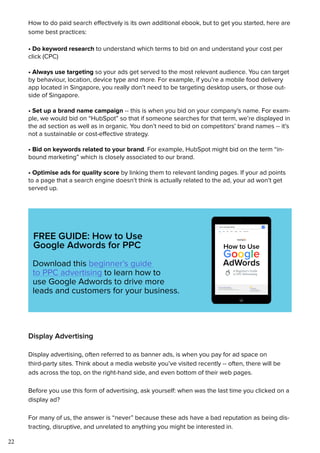 22
How to do paid search effectively is its own additional ebook, but to get you started, here are
some best practices:
• Do keyword research to understand which terms to bid on and understand your cost per
click (CPC)
• Always use targeting so your ads get served to the most relevant audience. You can target
by behaviour, location, device type and more. For example, if you’re a mobile food delivery
app located in Singapore, you really don’t need to be targeting desktop users, or those out-
side of Singapore.
• Set up a brand name campaign -- this is when you bid on your company’s name. For exam-
ple, we would bid on “HubSpot” so that if someone searches for that term, we’re displayed in
the ad section as well as in organic. You don’t need to bid on competitors’ brand names -- it’s
not a sustainable or cost-effective strategy.
• Bid on keywords related to your brand. For example, HubSpot might bid on the term “in-
bound marketing” which is closely associated to our brand.
• Optimise ads for quality score by linking them to relevant landing pages. If your ad points
to a page that a search engine doesn’t think is actually related to the ad, your ad won’t get
served up.
FREE GUIDE: How to Use
Google Adwords for PPC
Download this beginner’s guide
to PPC advertising to learn how to
use Google Adwords to drive more
leads and customers for your business.
Display Advertising
Display advertising, often referred to as banner ads, is when you pay for ad space on
third-party sites. Think about a media website you’ve visited recently -- often, there will be
ads across the top, on the right-hand side, and even bottom of their web pages.
Before you use this form of advertising, ask yourself: when was the last time you clicked on a
display ad?
For many of us, the answer is “never” because these ads have a bad reputation as being dis-
tracting, disruptive, and unrelated to anything you might be interested in.
 