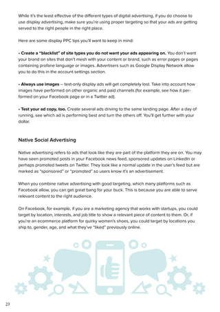 23
While it’s the least effective of the different types of digital advertising, if you do choose to
use display advertising, make sure you’re using proper targeting so that your ads are getting
served to the right people in the right place.
Here are some display PPC tips you’ll want to keep in mind:
• Create a “blacklist” of site types you do not want your ads appearing on. You don’t want
your brand on sites that don’t mesh with your content or brand, such as error pages or pages
containing profane language or images. Advertisers such as Google Display Network allow
you to do this in the account settings section.
• Always use images -- text-only display ads will get completely lost. Take into account how
images have performed on other organic and paid channels (for example, see how it per-
formed on your Facebook page or in a Twitter ad).
• Test your ad copy, too. Create several ads driving to the same landing page. After a day of
running, see which ad is performing best and turn the others off. You’ll get further with your
dollar.
Native Social Advertising
Native advertising refers to ads that look like they are part of the platform they are on. You may
have seen promoted posts in your Facebook news feed, sponsored updates on LinkedIn or
perhaps promoted tweets on Twitter. They look like a normal update in the user’s feed but are
marked as “sponsored” or “promoted” so users know it’s an advertisement.
When you combine native advertising with good targeting, which many platforms such as
Facebook allow, you can get great bang for your buck. This is because you are able to serve
relevant content to the right audience.
On Facebook, for example, if you are a marketing agency that works with startups, you could
target by location, interests, and job title to show a relevant piece of content to them. Or, if
you’re an ecommerce platform for quirky women’s shoes, you could target by locations you
ship to, gender, age, and what they’ve “liked” previously online.
 