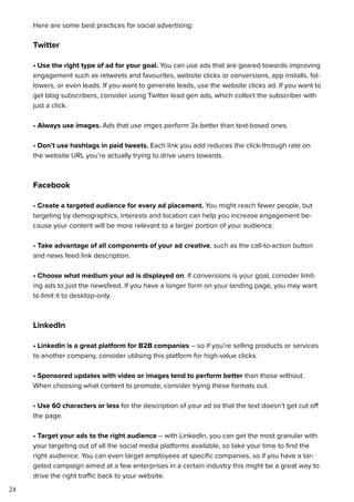 24
Here are some best practices for social advertising:
Twitter
• Use the right type of ad for your goal. You can use ads that are geared towards improving
engagement such as retweets and favourites, website clicks or conversions, app installs, fol-
lowers, or even leads. If you want to generate leads, use the website clicks ad. If you want to
get blog subscribers, consider using Twitter lead gen ads, which collect the subscriber with
just a click.
• Always use images. Ads that use imges perform 3x better than text-based ones.
• Don’t use hashtags in paid tweets. Each link you add reduces the click-through rate on
the website URL you’re actually trying to drive users towards.
Facebook
• Create a targeted audience for every ad placement. You might reach fewer people, but
targeting by demographics, interests and location can help you increase engagement be-
cause your content will be more relevant to a larger portion of your audience.
• Take advantage of all components of your ad creative, such as the call-to-action button
and news feed link description.
• Choose what medium your ad is displayed on. If conversions is your goal, consider limit-
ing ads to just the newsfeed. If you have a longer form on your landing page, you may want
to limit it to desktop-only.
LinkedIn
• LinkedIn is a great platform for B2B companies -- so if you’re selling products or services
to another company, consider utilising this platform for high-value clicks.
• Sponsored updates with video or images tend to perform better than those without.
When choosing what content to promote, consider trying these formats out.
• Use 60 characters or less for the description of your ad so that the text doesn’t get cut off
the page.
• Target your ads to the right audience -- with LinkedIn, you can get the most granular with
your targeting out of all the social media platforms available, so take your time to find the
right audience. You can even target employees at specific companies, so if you have a tar-
geted campaign aimed at a few enterprises in a certain industry this might be a great way to
drive the right traffic back to your website.
 