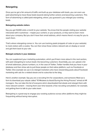 25
Retargeting
Once you’ve got a fair amount of traffic and built up your database with leads, you can even use
paid advertising to move those leads towards taking further actions and becoming customers. This
form of advertising is called paid retargeting, where, you guessed it, you retarget your existing
leads.
Retargeting website visitors
Say you get 10,000 visits a month to your website. You know that the people visiting your website
interacted with it somehow -- maybe your content, or your products, or they want to learn more
about your company. But you don’t have their email address, which means there’s no way for you to
reach them.
That’s where retargeting comes in. You can use tracking pixels (snippets of code on your website)
to mark visitors with a cookie. You can then show those visitors relevant ads on display or social
and get them back to your site.
Retarget contacts in your database
You can supplement your marketing automation, which you’ll learn more about in the next section,
with paid retargeting to nurture leads into becoming customers. Essentially, you can upload a list
of email addresses, phone numbers, or, in the case of Twitter, Twitter handles that you have in your
database and then show ads to just those people on that native platform, such as Facebook or
Twitter. One example we use is to retarget marketers who have viewed blog posts about Facebook
marketing with ads for a related ebook and to subscribe to the blog.
Here’s another example. Say you are a recruiting firm for corporations, and someone filled out a
form to download your ebook called “10 Mistakes to Avoid During the Hiring Process” aimed at HR
managers. You can take the list of everyone who’s downloaded that ebook and retarget them with
more relevant content -- moving them over time towards a free recruiting consultation, for example,
and getting them to talk to your sales team.
Retargeting is a great way to engage your existing audience across other platforms they might be
frequenting without being interruptive.
 