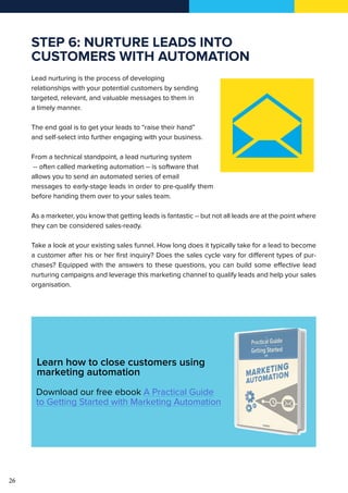 26
STEP 6: NURTURE LEADS INTO
CUSTOMERS WITH AUTOMATION
Lead nurturing is the process of developing
relationships with your potential customers by sending
targeted, relevant, and valuable messages to them in
a timely manner.
The end goal is to get your leads to “raise their hand”
and self-select into further engaging with your business.
From a technical standpoint, a lead nurturing system
-- often called marketing automation -- is software that
allows you to send an automated series of email
messages to early-stage leads in order to pre-qualify them
before handing them over to your sales team.
As a marketer, you know that getting leads is fantastic -- but not all leads are at the point where
they can be considered sales-ready.
Take a look at your existing sales funnel. How long does it typically take for a lead to become
a customer after his or her first inquiry? Does the sales cycle vary for different types of pur-
chases? Equipped with the answers to these questions, you can build some effective lead
nurturing campaigns and leverage this marketing channel to qualify leads and help your sales
organisation.
Learn how to close customers using
marketing automation
Download our free ebook A Practical Guide
to Getting Started with Marketing Automation
 