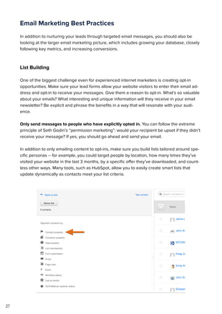27
Email Marketing Best Practices
In addition to nurturing your leads through targeted email messages, you should also be
looking at the larger email marketing picture, which includes growing your database, closely
following key metrics, and increasing conversions.
List Building
One of the biggest challenge even for experienced internet marketers is creating opt-in
opportunities. Make sure your lead forms allow your website visitors to enter their email ad-
dress and opt-in to receive your messages. Give them a reason to opt-in. What’s so valuable
about your emails? What interesting and unique information will they receive in your email
newsletter? Be explicit and phrase the benefits in a way that will resonate with your audi-
ence.
Only send messages to people who have explicitly opted in. You can follow the extreme
principle of Seth Godin’s “permission marketing”: would your recipient be upset if they didn’t
receive your message? If yes, you should go ahead and send your email.
In addition to only emailing content to opt-ins, make sure you build lists tailored around spe-
cific personas -- for example, you could target people by location, how many times they’ve
visited your website in the last 3 months, by a specific offer they’ve downloaded, and count-
less other ways. Many tools, such as HubSpot, allow you to easily create smart lists that
update dynamically as contacts meet your list criteria.
 