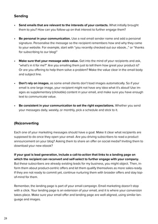 28
Sending
•	 Send emails that are relevant to the interests of your contacts. What initially brought
them to you? How can you follow-up on that interest to further engage them?
•	 Be personal in your communication. Use a real email sender name and add a personal
signature. Personalise the message so the recipient remembers how and why they came
to your website. For example, start with “you recently checked out our ebook...” or “thanks
for subscribing to our blog!”
•	 Make sure that your message adds value. Get into the mind of your recipients and ask,
“what’s in it for me?” Are you emailing them just to tell them how great your product is?
Or are you offering to help them solve a problem? Make the value clear in the email body
and subject line.
•	 Don’t rely on images, as some email clients don’t load images automatically. So if your
email is one large image, your recipient might not have any idea what it’s about! Use im-
ages as supplementary (clickable) content in your email, and make sure you have enough
text to communicate value.
•	 Be consistent in your communication to set the right expectations. Whether you send
your messages daily, weekly, or monthly, pick a schedule and stick to it.
(Re)converting
Each one of your marketing messages should have a goal. Make it clear what recipients are
supposed to do once they open your email. Are you driving subscribers to read a product
announcement on your blog? Asking them to share an offer on social media? Inviting them to
download your new ebook?
If your goal is lead generation, include a call-to-action that links to a landing page on
which the recipient can reconvert and self-select to further engage with your company.
But these subscribers are already existing leads for my business, you might object. Then, in-
form them about product-centric offers and let them qualify themselves as more sales-ready.
If they are not ready to commit yet, continue nurturing them with broader offers and stay top-
of-mind for them.
Remember, the landing page is part of your email campaign. Email marketing doesn’t stop
with a click. Your landing page is an extension of your email, and it is where your conversion
takes place. Make sure your email offer and landing page are well aligned, using similar lan-
guage and images.
 