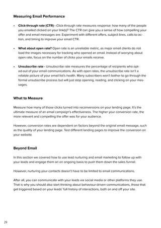 29
Measuring Email Performance
•	 Click-through rate (CTR) - Click-through rate measures response: how many of the people
you emailed clicked on your link(s)? The CTR can give you a sense of how compelling your
offer and email messages are. Experiment with different offers, subject lines, calls-to-ac-
tion, and timing to improve your email CTR.
•	 What about open rate? Open rate is an unreliable metric, as major email clients do not
load the images necessary for tracking who opened an email. Instead of worrying about
open rate, focus on the number of clicks your emails receive.
•	 Unsubscribe rate - Unsubscribe rate measures the percentage of recipients who opt-
ed-out of your email communications. As with open rates, the unsubscribe rate isn’t a
reliable picture of your email list’s health. Many subscribers won’t bother to go through the
formal unsubscribe process but will just stop opening, reading, and clicking on your mes-
sages.
What to Measure
Measure how many of those clicks turned into reconversions on your landing page. It’s the
ultimate measure of an email campaign’s effectiveness. The higher your conversion rate, the
more relevant and compelling the offer was for your audience.
However, conversion rates are dependent on factors beyond the original email message, such
as the quality of your landing page. Test different landing pages to improve the conversion on
your website.
Beyond Email
In this section we covered how to use lead nurturing and email marketing to follow up with
your leads and engage them an on ongoing basis to push them down the sales funnel.
However, nurturing your contacts doesn’t have to be limited to email communications.
After all, you can communicate with your leads via social media or other platforms they use.
That is why you should also start thinking about behaviour-driven communications, those that
get triggered based on your leads’ full history of interactions, both on and off your site.
 