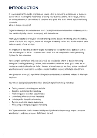 3
INTRODUCTION
If you’re reading this guide, chances are you’re either a marketing professional or business
owner who is learning the importance of taking your business online. These days, without
an online presence, it can be hard to compete and grow. And that’s where digital marketing
comes in.
What is digital marketing?
Digital marketing is an umbrella term that’s usually used to describe online marketing tactics
that exist to digitally connect a company with its audience.
From your website itself to your online branding assets, digital advertising, email marketing,
online brochures and beyond, these are all digital marketing tactics and assets that can exist
independently of one another.
It’s important to note that the term ‘digital marketing’ doesn’t differentiate between tactics
that are designed to attract customers and tactics that are designed to interrupt them by
fighting for their attention.
For example, banner ads and pop-ups would be considered a form of digital marketing
alongside creating great blog content, but that doesn’t mean ads are a good tactic for at-
tracting your desired audience. In fact, banner ads and pop-ups are likely to turn people off
your brand, whereas creating useful or entertaining blog content is likely to attract them.
This guide will teach you digital marketing tactics that attract customers, instead of interrupt-
ing them.
You’ll learn best practices for the major pillars of digital marketing, including:
•	 Setting up and optimising your website
•	 Creating a digital content strategy
•	 Promoting your brand on social media
•	 Converting website visitors into leads
•	 Utilising effective paid advertising
•	 Turning leads into paying customers
•	 Measuring and improving your marketing
You’ll get actionable tips for how to build your digital marketing strategy so you can grow
your brand -- and your revenue. So let’s get started!
 