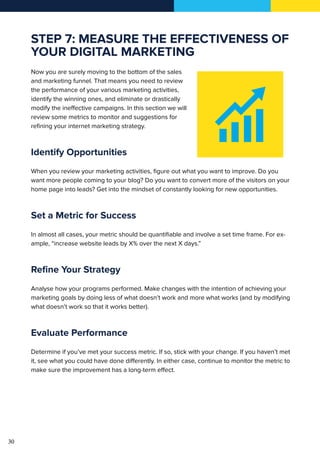 30
STEP 7: MEASURE THE EFFECTIVENESS OF
YOUR DIGITAL MARKETING
Now you are surely moving to the bottom of the sales
and marketing funnel. That means you need to review
the performance of your various marketing activities,
identify the winning ones, and eliminate or drastically
modify the ineffective campaigns. In this section we will
review some metrics to monitor and suggestions for
refining your internet marketing strategy.
Identify Opportunities
When you review your marketing activities, figure out what you want to improve. Do you
want more people coming to your blog? Do you want to convert more of the visitors on your
home page into leads? Get into the mindset of constantly looking for new opportunities.
Set a Metric for Success
In almost all cases, your metric should be quantifiable and involve a set time frame. For ex-
ample, “increase website leads by X% over the next X days.”
Refine Your Strategy
Analyse how your programs performed. Make changes with the intention of achieving your
marketing goals by doing less of what doesn’t work and more what works (and by modifying
what doesn’t work so that it works better).
Evaluate Performance
Determine if you’ve met your success metric. If so, stick with your change. If you haven’t met
it, see what you could have done differently. In either case, continue to monitor the metric to
make sure the improvement has a long-term effect.
 
