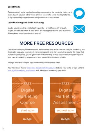 33
Social Media
Evaluate which social media channels are generating the most site visitors and
leads. Again, you can either focus on your successful social media platforms,
or try improving your performance in your less successful ones.
Lead Nurturing and Email Marketing
Maybe you’re sending emails too frequently -- or not frequently enough.
Maybe the calls-to-action in your email are not appropriate for your audience.
Always keep experimenting and testing!
MORE FREE RESOURCES
Digital marketing might seem difficult and daunting. But by tackling each digital marketing tac-
tic step by step, you can make it more manageable and start producing results. We hope that
by reading this guide, you’ve gained an understanding of how digital marketing can improve
your overall marketing program and help you achieve business growth.
Now go forth and conquer digital marketing, one step at a time!
Your next step? Take a free online digital marketing course to build your skills, or sign up for a
free digital marketing assessment with a HubSpot marketing specialist!
 