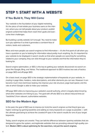 4
STEP 1: START WITH A WEBSITE
If You Build It, They Will Come
Your website is the foundation of your digital marketing.
It’s the piece of real estate your business owns on the inter-
net, where you can tell people about your product, publish
original content that helps them reach their goals and over-
come their challenges.
But building a pretty website isn’t enough. You need to make
sure you optimise it so that it generates a constant flow of
visitors, leads and customers.
More and more people use search engines to find information — it’s the first point of call when you
have a question or you’re looking for information about pretty much anything. So, it’s important for
your website to be displayed in search results so that when people are searching for something
related to your company, they can click through to your website and find the information they’re
looking for.
Search engine optimisation, or SEO, is the key to getting your website discovered via search en-
gines like Google, Bing, and Yahoo. The traditional approach to SEO involves two sets of tactics:
on-page SEO and off-page SEO.
On a basic level, on-page SEO is the strategic implementation of keywords on your website, in-
cluding in page titles, headers, meta descriptions, and other elements you can see. However it can
become much more technical, looking into improve your site structure, page load speed, and the
rate at which Google is able to index your website.
Off-page SEO refers to improving your website’s overall authority, which is largely determined by
what other websites are linking to you. The goal with off-site SEO is to attract inbound links (or
“backlinks”) from relevant, authoritative websites.
SEO for the Modern Age
In the past, the goal of SEO was to impress (or trick) the search engines so that they’d give you
higher rankings by gaming backlinks and adding as many keywords on a page as possible — with
the ultimate goal being to achieve the coveted #1 spot in the search results for one of your target
keywords.
Today, search engines are smarter. They can tell the difference between spammy websites that are
designed to game the system, and legitimate websites that are providing relevant high-quality con-
tent. Modern SEO is about optimising for the searchers, not just the search engines.
 