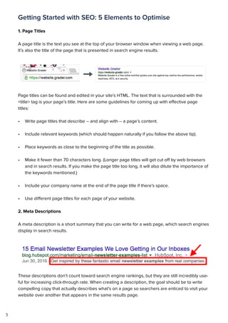 5
Getting Started with SEO: 5 Elements to Optimise
1. Page Titles
A page title is the text you see at the top of your browser window when viewing a web page.
It’s also the title of the page that is presented in search engine results.
Page titles can be found and edited in your site’s HTML. The text that is surrounded with the
<title> tag is your page’s title. Here are some guidelines for coming up with effective page
titles:
•	 Write page titles that describe -- and align with -- a page’s content.
•	 Include relevant keywords (which should happen naturally if you follow the above tip).
•	 Place keywords as close to the beginning of the title as possible.
•	 Make it fewer than 70 characters long. (Longer page titles will get cut off by web browsers
and in search results. If you make the page title too long, it will also dilute the importance of
the keywords mentioned.)
•	 Include your company name at the end of the page title if there’s space.
•	 Use different page titles for each page of your website.
2. Meta Descriptions
A meta description is a short summary that you can write for a web page, which search engines
display in search results.
These descriptions don’t count toward search engine rankings, but they are still incredibly use-
ful for increasing click-through rate. When creating a description, the goal should be to write
compelling copy that actually describes what’s on a page so searchers are enticed to visit your
website over another that appears in the same results page.
 