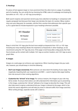 6
3. Headings
If a piece of text appears larger or more prominent than the other text on a page, it’s probably
part of a heading. You can verify this by checking the HTML code of a webpage and looking for
text within an <h1>, <h2>, or <h3> tag surrounding it.
Both search engines and searchers tend to pay more attention to headings in comparison with
regular paragraph text because their larger size denotes the topic of a section. Many readers
may scan your blog post, for example, until the find a section that addresses their specific que-
ry. It’s a good idea to include keywords in your headings whenever possible.
Keep in mind that <h1> tags give the text more weight as keywords than <h2> or <h3> tags.
Including too many headings dilutes the importance of keywords in other headings, so we
recommend using the <h1> tag only once. If the page is text-heavy (like a blog post), then feel
free to break up the content with multiple <h2> tags as section headers, and <h3> tags as para-
graph titles.
4. Images
Images on a web page can enhance user experience. When inserting images into your web-
site, however, you should keep in mind the following:
•	 Don’t use images excessively. More pictures can slow down the loading of your page, thus
negatively impacting both user experience and SEO — search engines take page loading
time into account in their ranking algorithms.
•	 Customise the “alt text” of an image. For various reasons, the images on your site may
fail to render. To ensure that visitors can still understand the information you’re presenting
in the image, customise the “alt text” attribute of an image to describe the image. This will
also help search engines understand that your image is relevant to the page, which is fac-
tored into search algorithms and will help you draw in relevant traffic from image searches.
When writing alt tags, separate words with a dash (-).
 