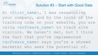 Solution #3 – Start with Good Data
Hi <first_name>, I was researching
your company, and by the looks of the
tracking code on your website, you are
using <software_name> to track site
visitors. We haven't met, but I think
the fact that you've implemented
<software_name> says you're a shrewd
marketer who sees the potential of…
 